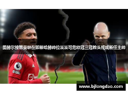 图赫尔接管曼联在即滕哈赫帅位岌岌可危欧冠三冠教头或成新任主帅