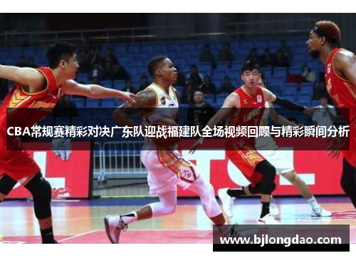 CBA常规赛精彩对决广东队迎战福建队全场视频回顾与精彩瞬间分析